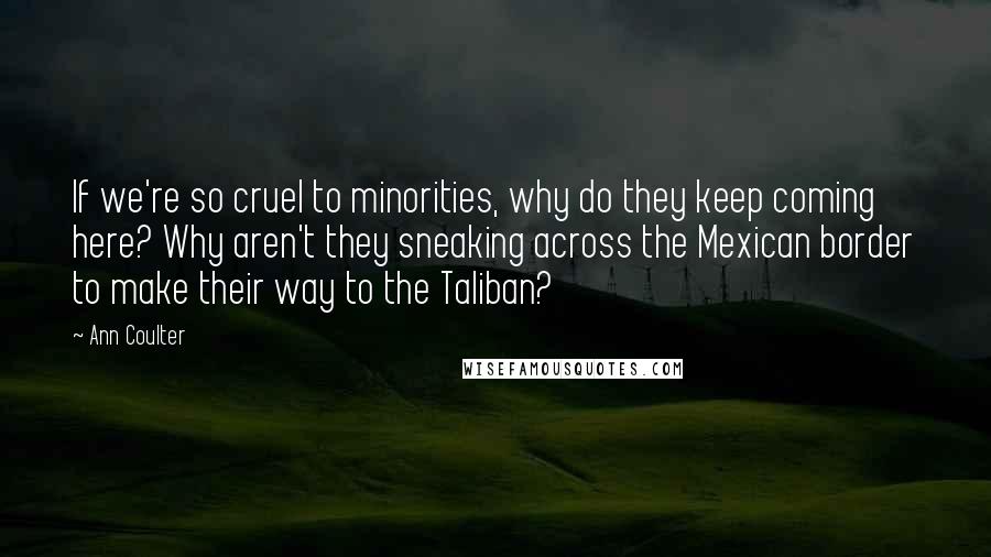 Ann Coulter Quotes: If we're so cruel to minorities, why do they keep coming here? Why aren't they sneaking across the Mexican border to make their way to the Taliban?