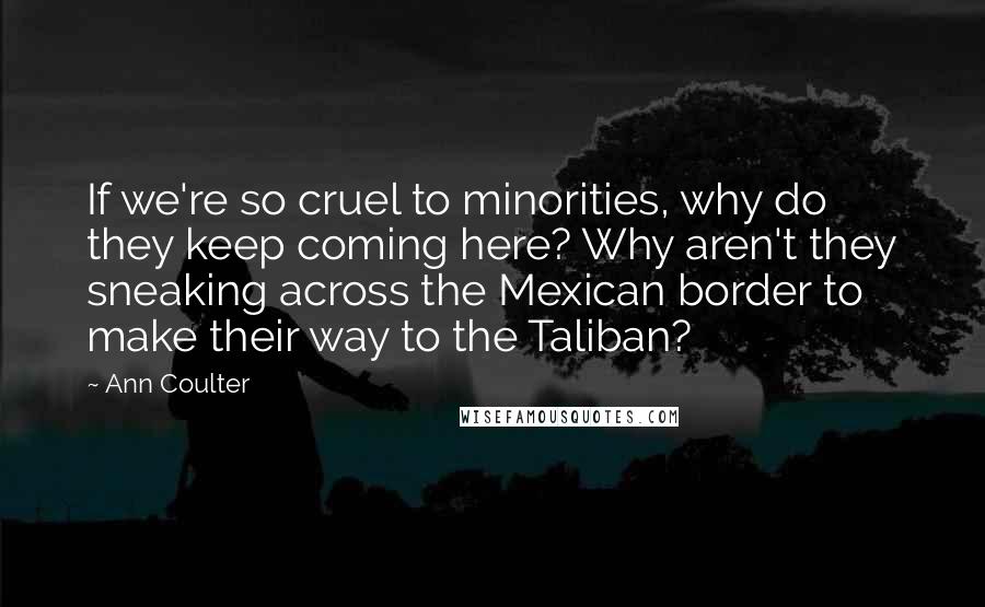 Ann Coulter Quotes: If we're so cruel to minorities, why do they keep coming here? Why aren't they sneaking across the Mexican border to make their way to the Taliban?