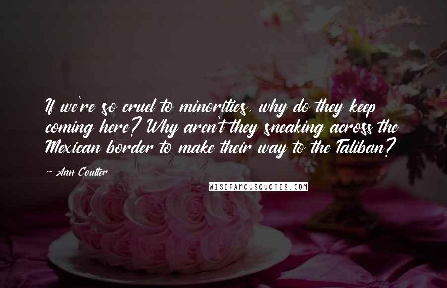 Ann Coulter Quotes: If we're so cruel to minorities, why do they keep coming here? Why aren't they sneaking across the Mexican border to make their way to the Taliban?