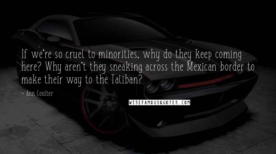 Ann Coulter Quotes: If we're so cruel to minorities, why do they keep coming here? Why aren't they sneaking across the Mexican border to make their way to the Taliban?