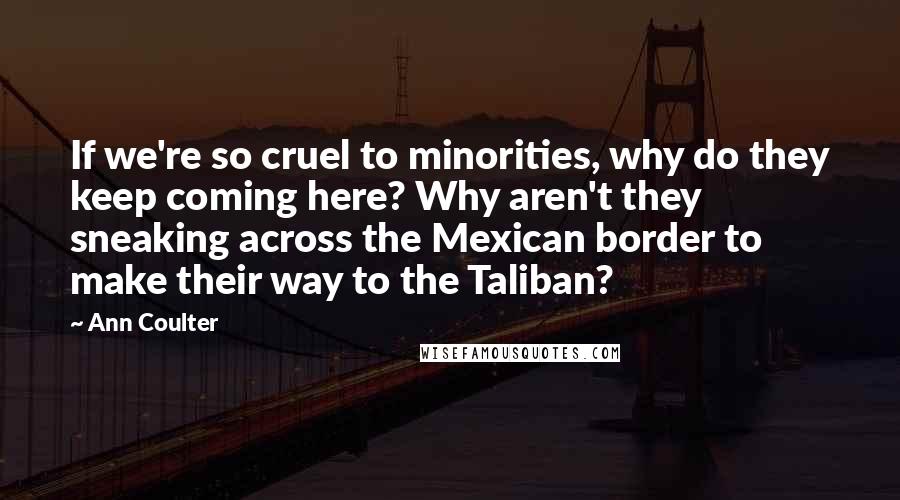 Ann Coulter Quotes: If we're so cruel to minorities, why do they keep coming here? Why aren't they sneaking across the Mexican border to make their way to the Taliban?