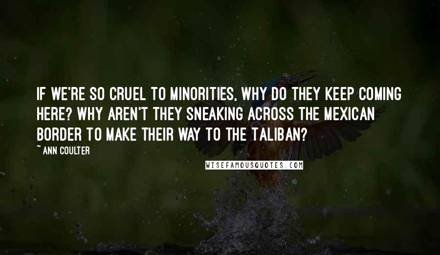 Ann Coulter Quotes: If we're so cruel to minorities, why do they keep coming here? Why aren't they sneaking across the Mexican border to make their way to the Taliban?