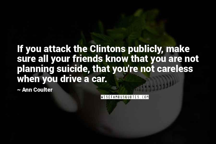 Ann Coulter Quotes: If you attack the Clintons publicly, make sure all your friends know that you are not planning suicide, that you're not careless when you drive a car.