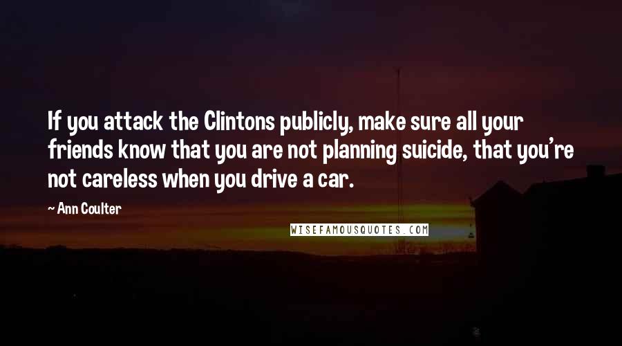 Ann Coulter Quotes: If you attack the Clintons publicly, make sure all your friends know that you are not planning suicide, that you're not careless when you drive a car.