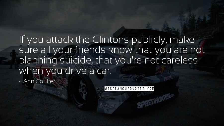 Ann Coulter Quotes: If you attack the Clintons publicly, make sure all your friends know that you are not planning suicide, that you're not careless when you drive a car.