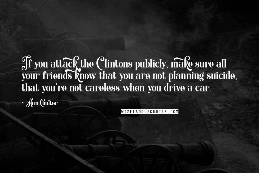 Ann Coulter Quotes: If you attack the Clintons publicly, make sure all your friends know that you are not planning suicide, that you're not careless when you drive a car.