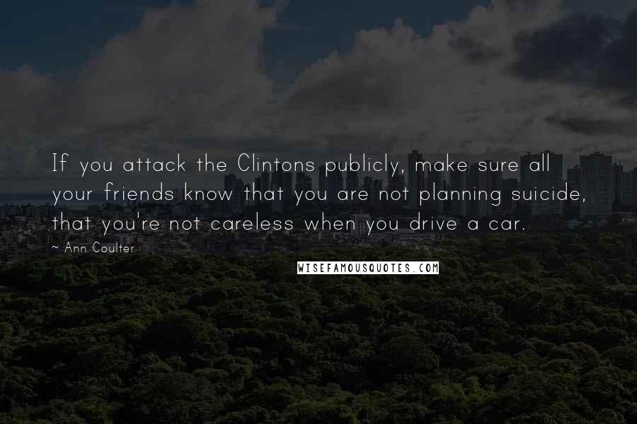 Ann Coulter Quotes: If you attack the Clintons publicly, make sure all your friends know that you are not planning suicide, that you're not careless when you drive a car.