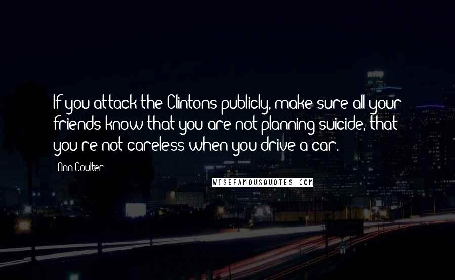 Ann Coulter Quotes: If you attack the Clintons publicly, make sure all your friends know that you are not planning suicide, that you're not careless when you drive a car.