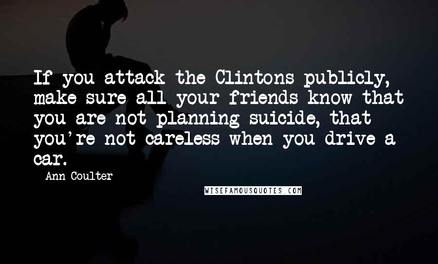 Ann Coulter Quotes: If you attack the Clintons publicly, make sure all your friends know that you are not planning suicide, that you're not careless when you drive a car.