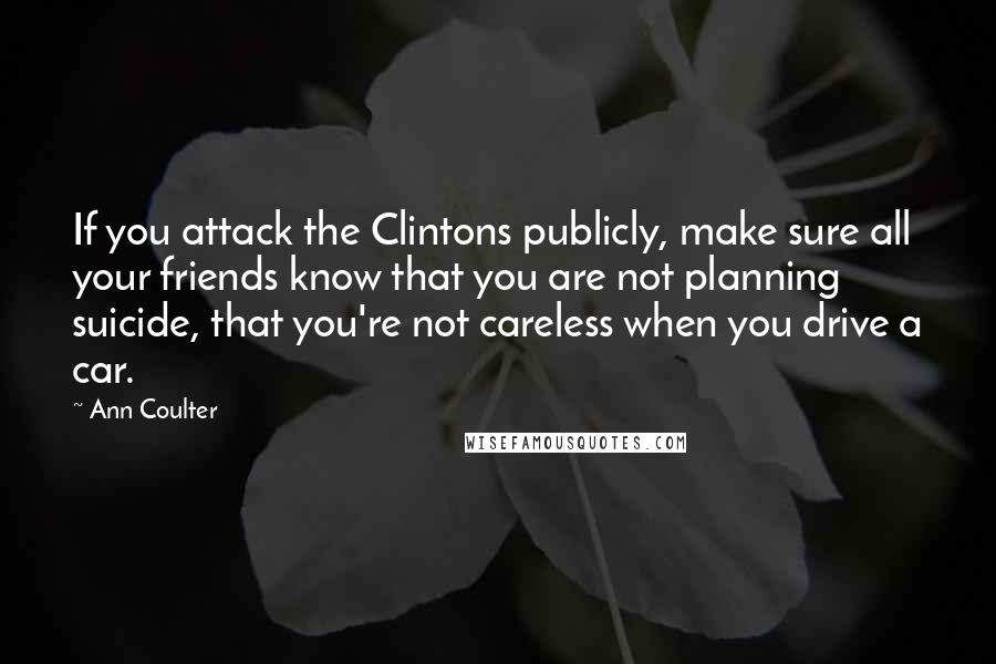 Ann Coulter Quotes: If you attack the Clintons publicly, make sure all your friends know that you are not planning suicide, that you're not careless when you drive a car.