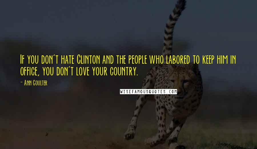 Ann Coulter Quotes: If you don't hate Clinton and the people who labored to keep him in office, you don't love your country.