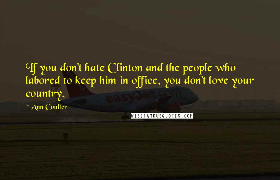 Ann Coulter Quotes: If you don't hate Clinton and the people who labored to keep him in office, you don't love your country.