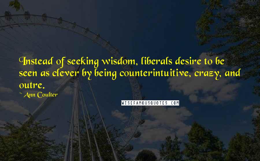 Ann Coulter Quotes: Instead of seeking wisdom, liberals desire to be seen as clever by being counterintuitive, crazy, and outre.