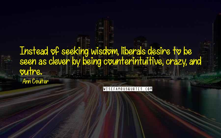 Ann Coulter Quotes: Instead of seeking wisdom, liberals desire to be seen as clever by being counterintuitive, crazy, and outre.