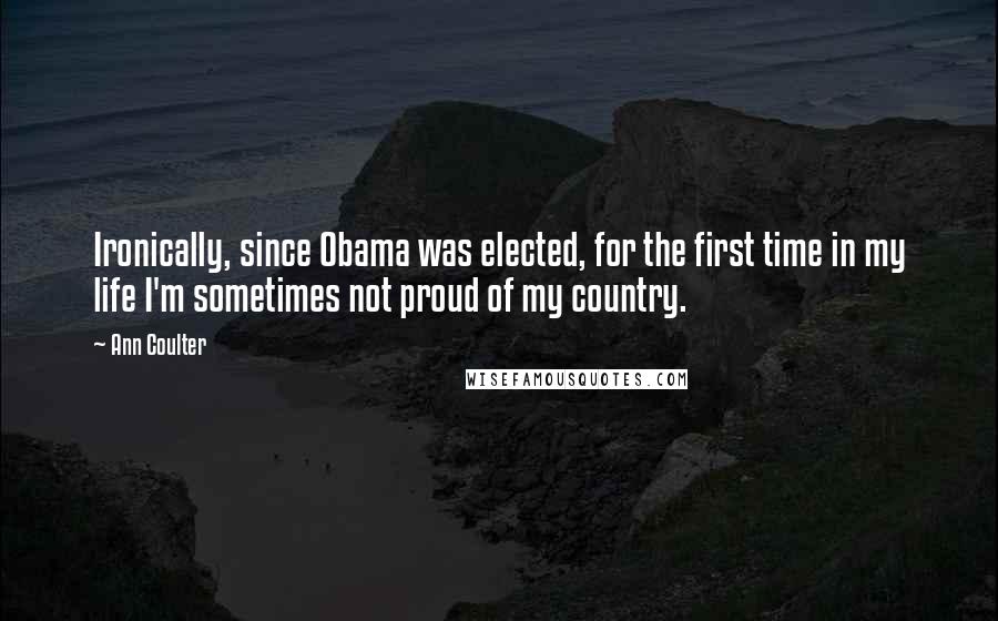 Ann Coulter Quotes: Ironically, since Obama was elected, for the first time in my life I'm sometimes not proud of my country.