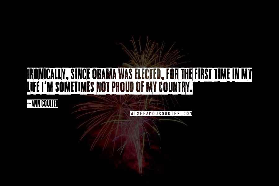Ann Coulter Quotes: Ironically, since Obama was elected, for the first time in my life I'm sometimes not proud of my country.