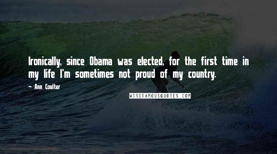 Ann Coulter Quotes: Ironically, since Obama was elected, for the first time in my life I'm sometimes not proud of my country.