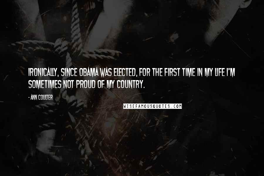 Ann Coulter Quotes: Ironically, since Obama was elected, for the first time in my life I'm sometimes not proud of my country.