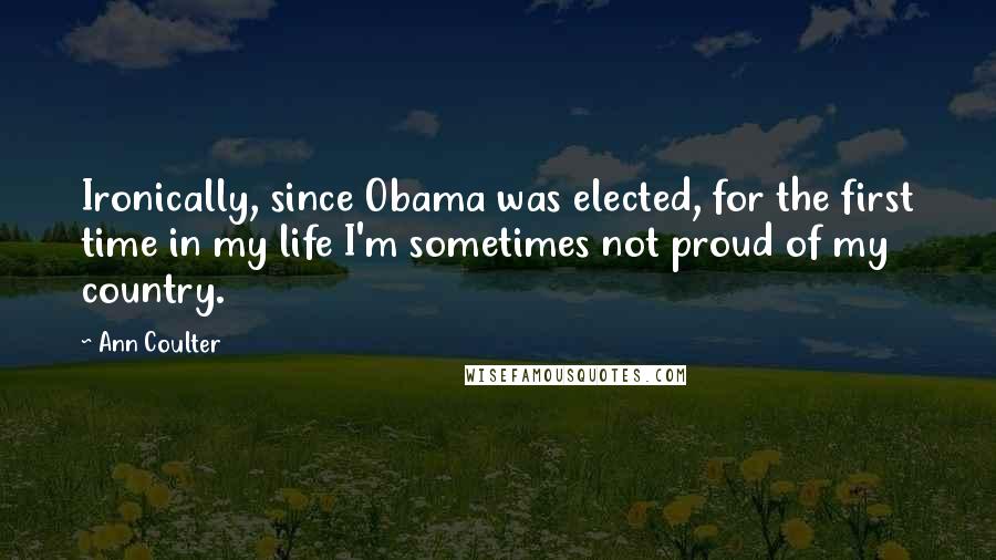 Ann Coulter Quotes: Ironically, since Obama was elected, for the first time in my life I'm sometimes not proud of my country.