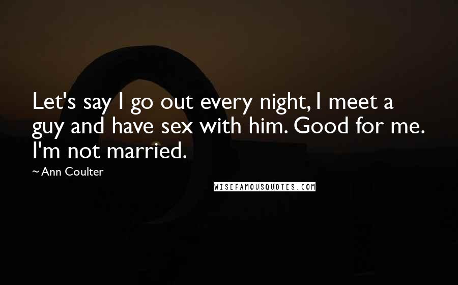 Ann Coulter Quotes: Let's say I go out every night, I meet a guy and have sex with him. Good for me. I'm not married.