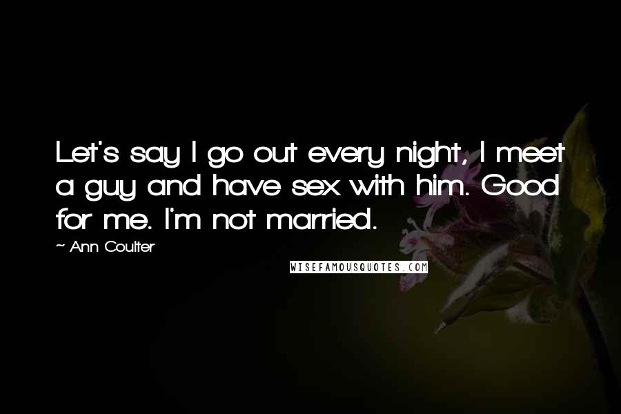 Ann Coulter Quotes: Let's say I go out every night, I meet a guy and have sex with him. Good for me. I'm not married.