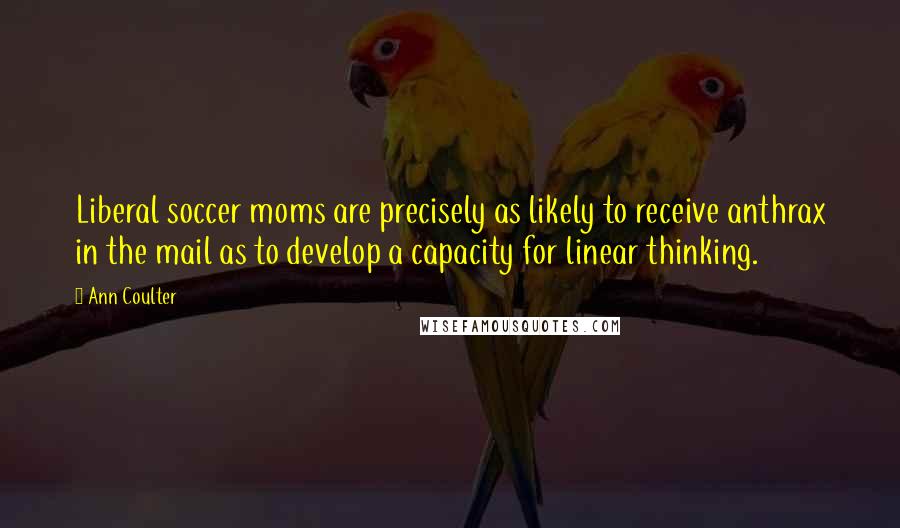 Ann Coulter Quotes: Liberal soccer moms are precisely as likely to receive anthrax in the mail as to develop a capacity for linear thinking.