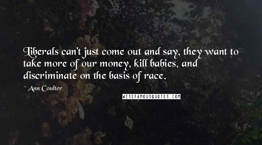 Ann Coulter Quotes: Liberals can't just come out and say, they want to take more of our money, kill babies, and discriminate on the basis of race.