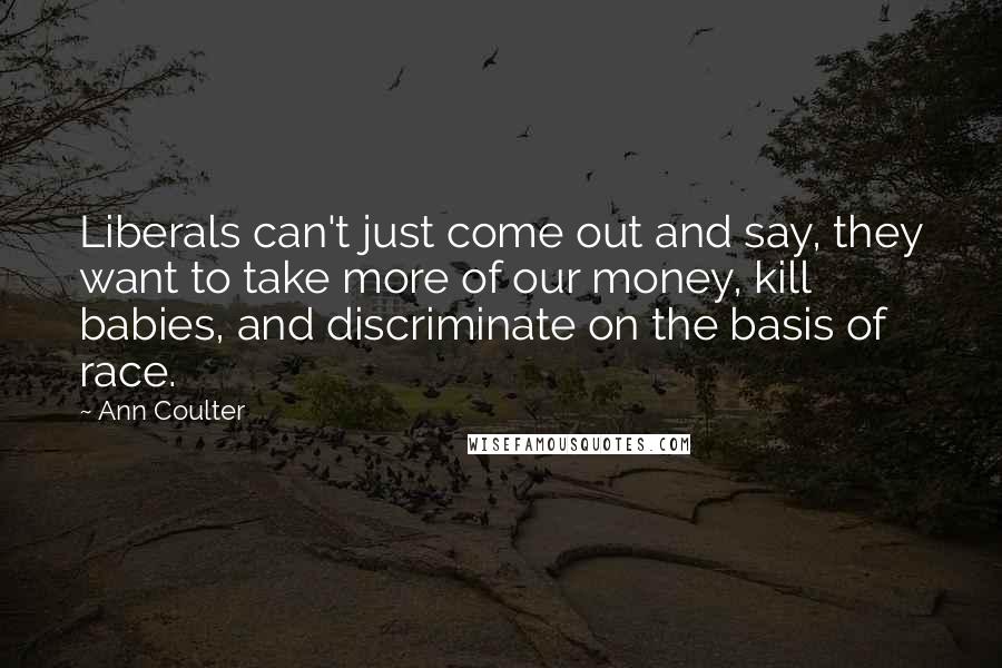 Ann Coulter Quotes: Liberals can't just come out and say, they want to take more of our money, kill babies, and discriminate on the basis of race.