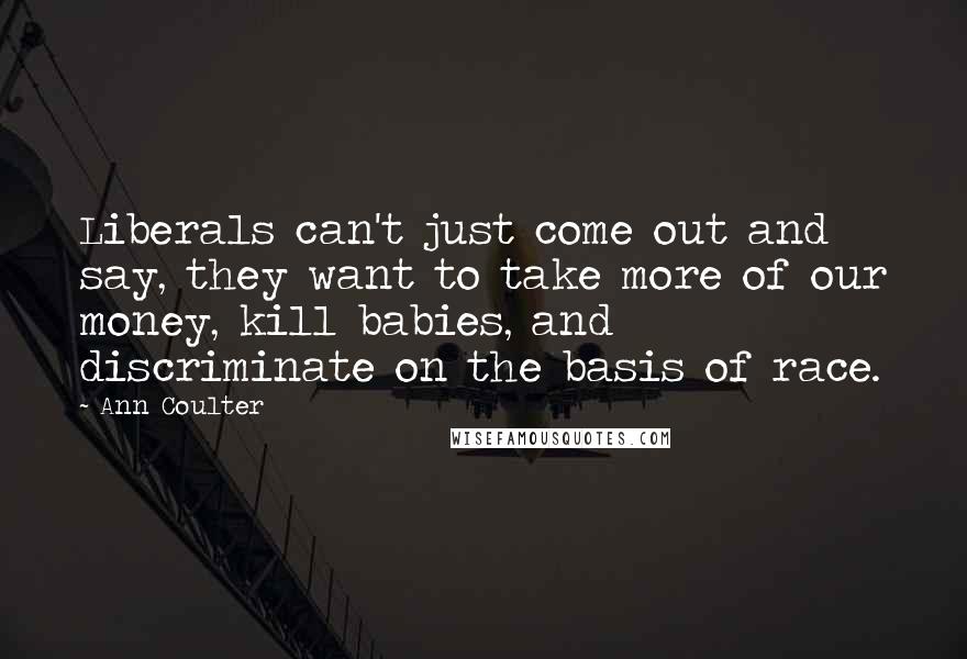 Ann Coulter Quotes: Liberals can't just come out and say, they want to take more of our money, kill babies, and discriminate on the basis of race.