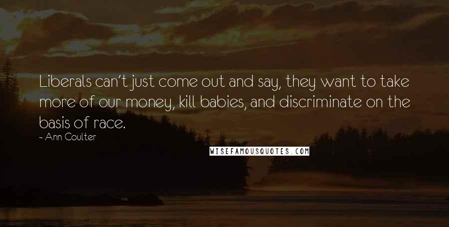 Ann Coulter Quotes: Liberals can't just come out and say, they want to take more of our money, kill babies, and discriminate on the basis of race.