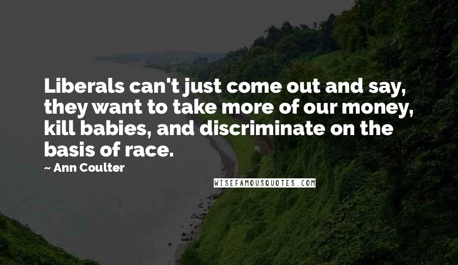 Ann Coulter Quotes: Liberals can't just come out and say, they want to take more of our money, kill babies, and discriminate on the basis of race.