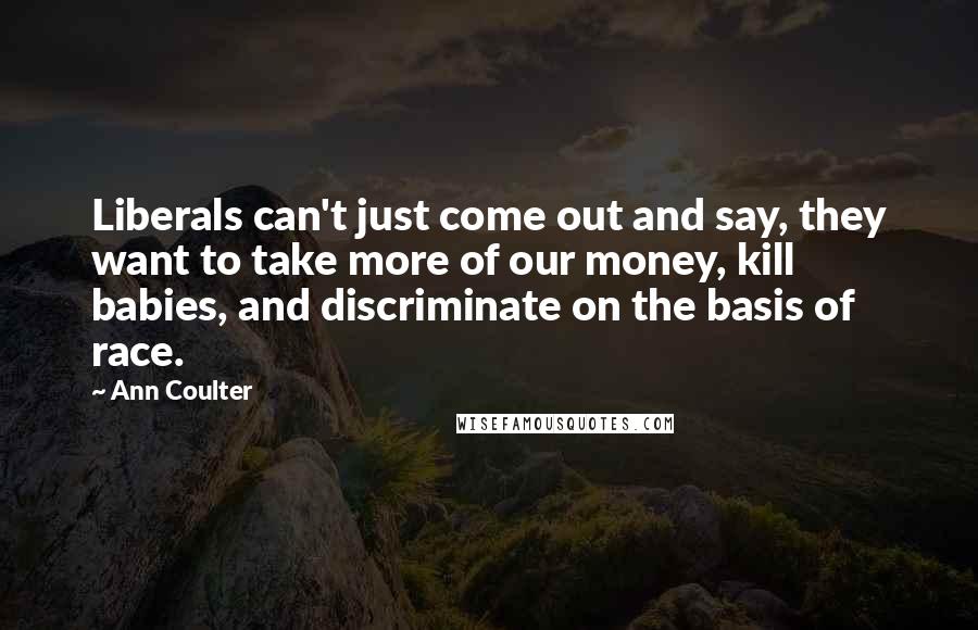 Ann Coulter Quotes: Liberals can't just come out and say, they want to take more of our money, kill babies, and discriminate on the basis of race.