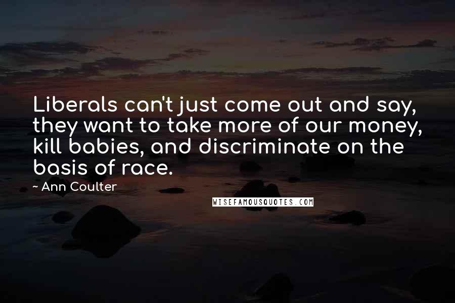 Ann Coulter Quotes: Liberals can't just come out and say, they want to take more of our money, kill babies, and discriminate on the basis of race.