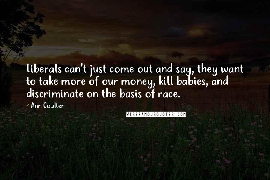 Ann Coulter Quotes: Liberals can't just come out and say, they want to take more of our money, kill babies, and discriminate on the basis of race.