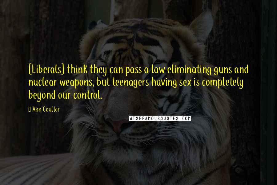 Ann Coulter Quotes: [Liberals] think they can pass a law eliminating guns and nuclear weapons, but teenagers having sex is completely beyond our control.