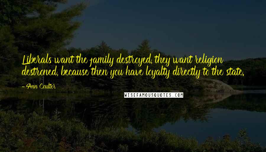 Ann Coulter Quotes: Liberals want the family destroyed, they want religion destroned, because then you have loyalty directly to the state.