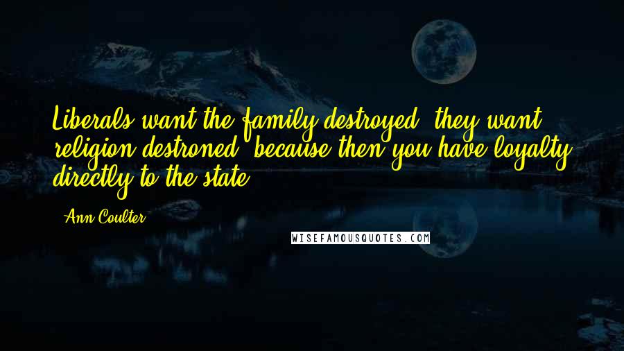 Ann Coulter Quotes: Liberals want the family destroyed, they want religion destroned, because then you have loyalty directly to the state.