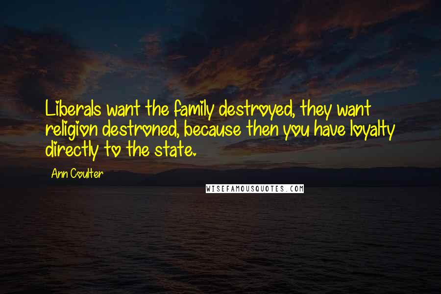 Ann Coulter Quotes: Liberals want the family destroyed, they want religion destroned, because then you have loyalty directly to the state.