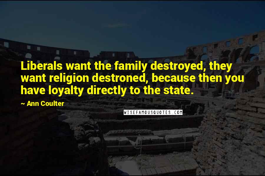 Ann Coulter Quotes: Liberals want the family destroyed, they want religion destroned, because then you have loyalty directly to the state.