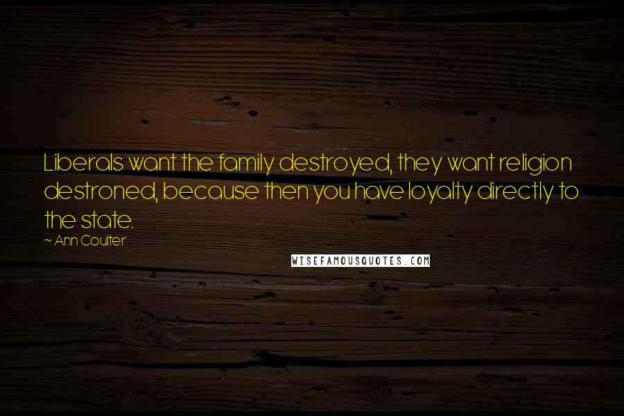 Ann Coulter Quotes: Liberals want the family destroyed, they want religion destroned, because then you have loyalty directly to the state.