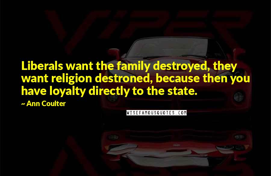 Ann Coulter Quotes: Liberals want the family destroyed, they want religion destroned, because then you have loyalty directly to the state.