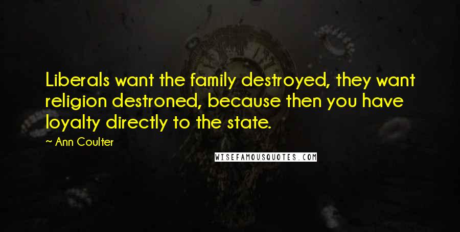 Ann Coulter Quotes: Liberals want the family destroyed, they want religion destroned, because then you have loyalty directly to the state.