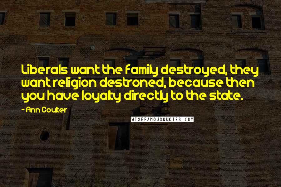 Ann Coulter Quotes: Liberals want the family destroyed, they want religion destroned, because then you have loyalty directly to the state.