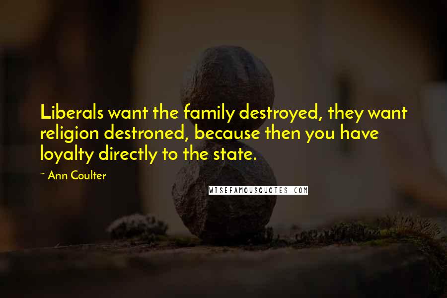 Ann Coulter Quotes: Liberals want the family destroyed, they want religion destroned, because then you have loyalty directly to the state.