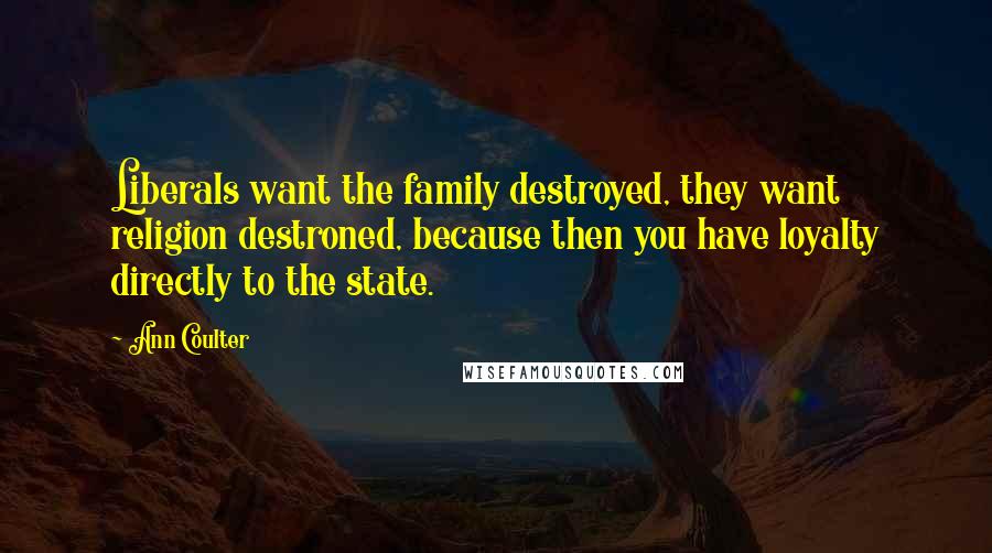 Ann Coulter Quotes: Liberals want the family destroyed, they want religion destroned, because then you have loyalty directly to the state.