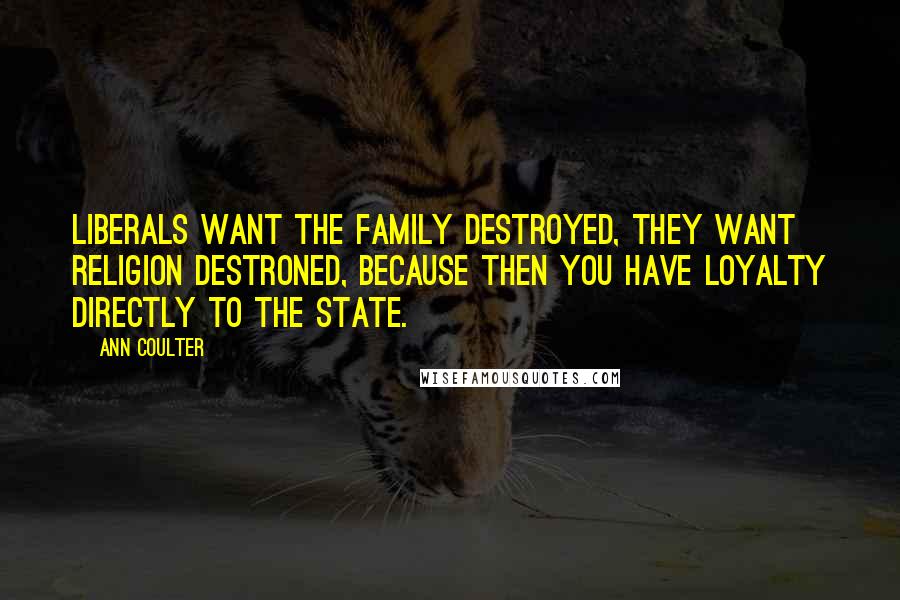 Ann Coulter Quotes: Liberals want the family destroyed, they want religion destroned, because then you have loyalty directly to the state.