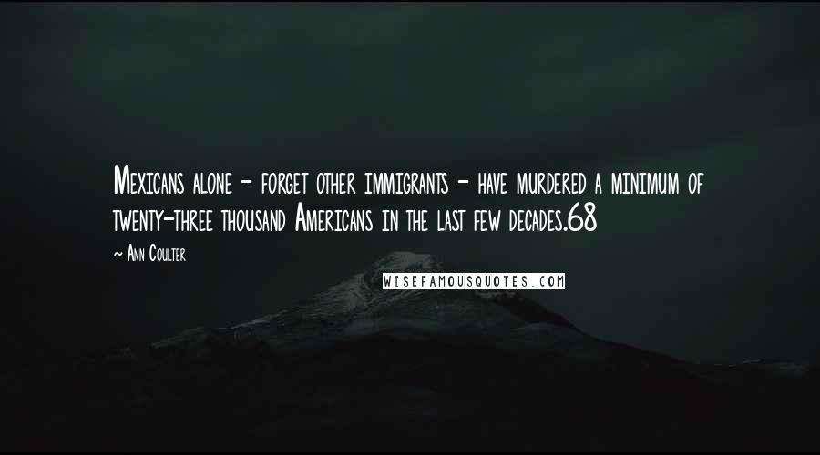 Ann Coulter Quotes: Mexicans alone - forget other immigrants - have murdered a minimum of twenty-three thousand Americans in the last few decades.68