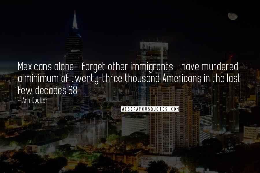 Ann Coulter Quotes: Mexicans alone - forget other immigrants - have murdered a minimum of twenty-three thousand Americans in the last few decades.68