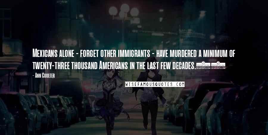 Ann Coulter Quotes: Mexicans alone - forget other immigrants - have murdered a minimum of twenty-three thousand Americans in the last few decades.68