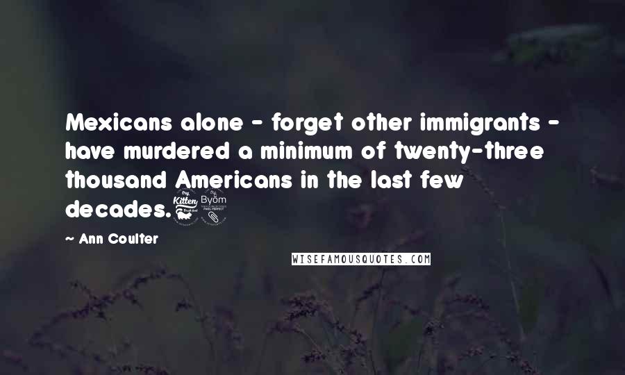 Ann Coulter Quotes: Mexicans alone - forget other immigrants - have murdered a minimum of twenty-three thousand Americans in the last few decades.68